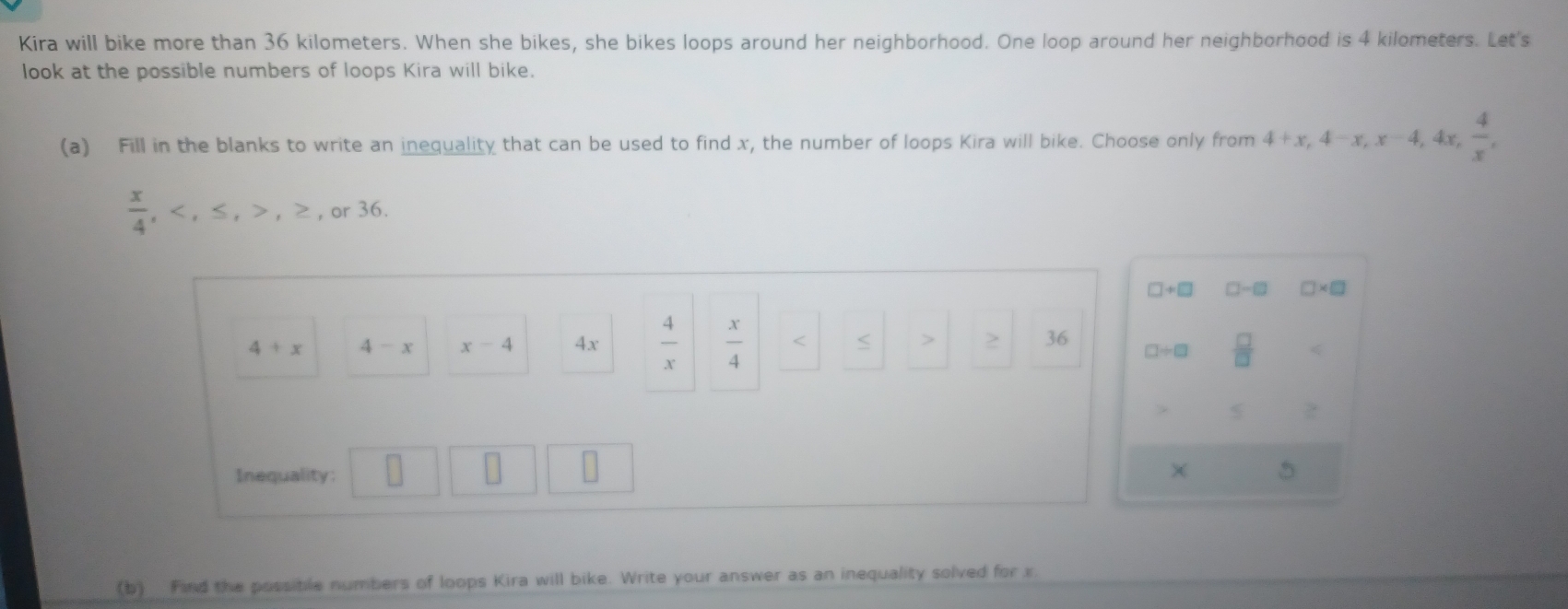 Kira will bike more than 36 kilometers. When she bikes, she bikes loops around her neighborhood. One loop around her neighborhood is 4 kilometers. Let's 
look at the possible numbers of loops Kira will bike. 
(a) Fill in the blanks to write an inequality that can be used to find x, the number of loops Kira will bike. Choose only from 4+x, 4-x, x-4, 4x,  4/x ,
 x/4 , , ≤ , , ≥ , or36.
□ +□ □ -□ □ * □
4+x 4-x x-4 4x  4/x   x/4  36 □ / □  □ /□  
2 
× 
Inequality: 5
(b) Find the possible numbers of loops Kira will bike. Write your answer as an inequality solved for x