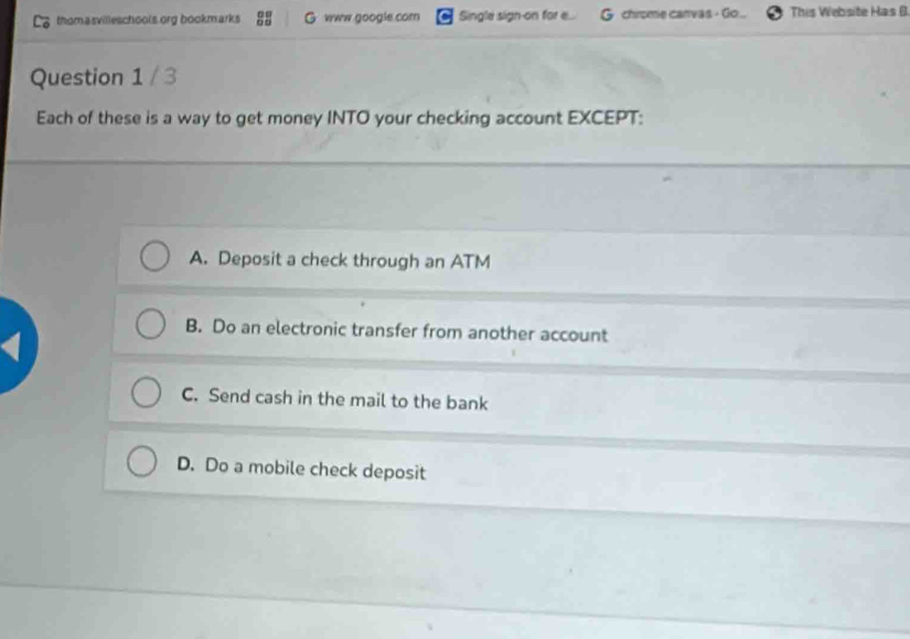 thomasvilleschools org bookmarks G www google com Single sign-on for .... chrome carvas - Go ... This Website Has B
Question 1 / 3
Each of these is a way to get money INTO your checking account EXCEPT:
A. Deposit a check through an ATM
B. Do an electronic transfer from another account
C. Send cash in the mail to the bank
D. Do a mobile check deposit