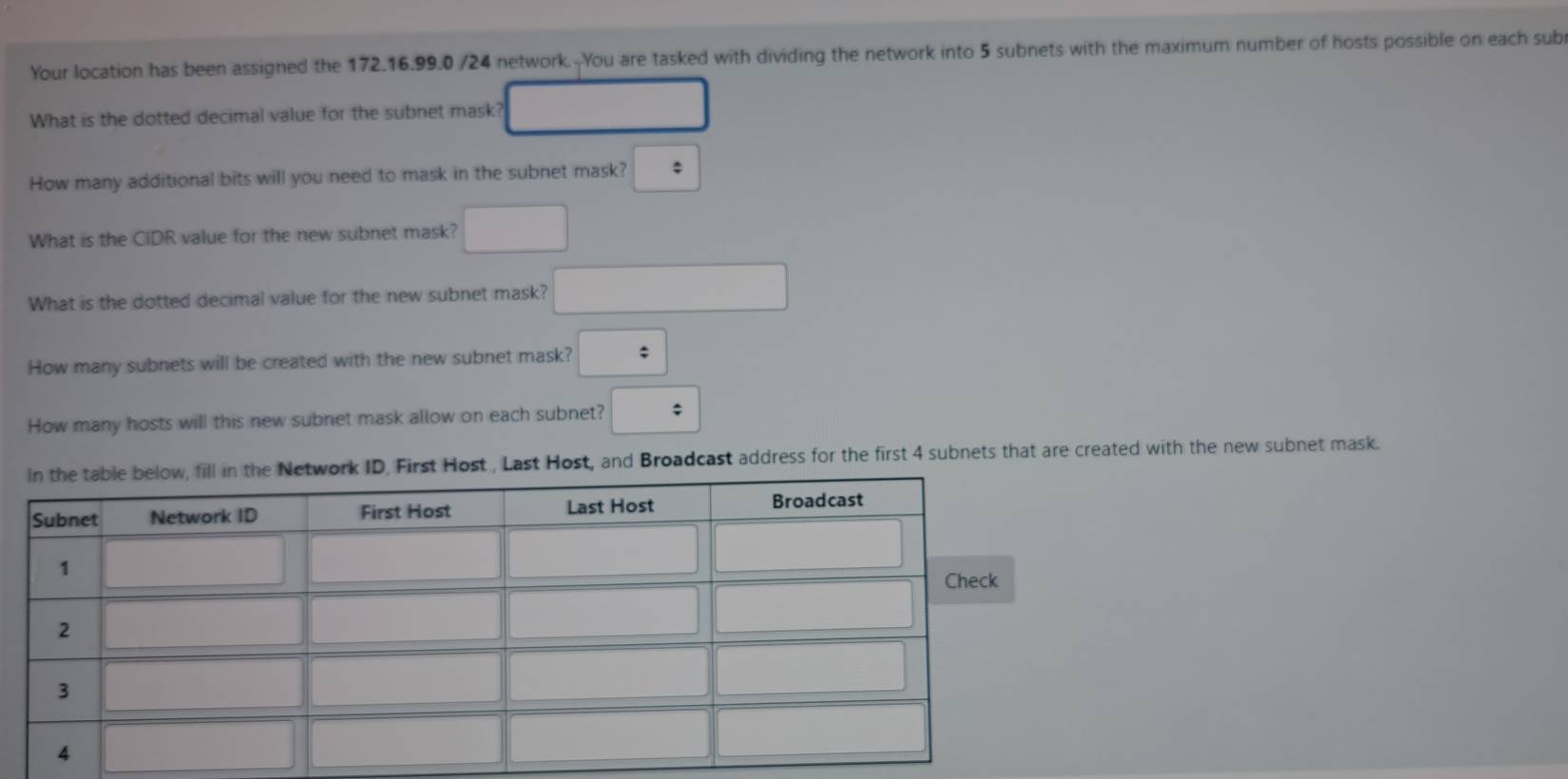 Your location has been assigned the 172.16.99.0 /24 network.--You are tasked with dividing the network into 5 subnets with the maximum number of hosts possible on each sub
What is the dotted decimal value for the subnet mask? □
How many additional bits will you need to mask in the subnet mask? ;
What is the CIDR value for the new subnet mask? □
What is the dotted decimal value for the new subnet mask? □
How many subnets will be created with the new subnet mask? :
How many hosts will this new subnet mask allow on each subnet? :
rk ID, First Host , Last Host, and Broadcast address for the first 4 subnets that are created with the new subnet mask.