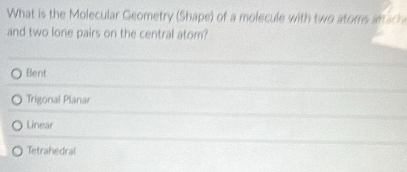 What is the Molecular Geometry (Shape) of a molecule with two atoms artach
and two lone pairs on the central atom?
Bent
Trigonal Planar
Linear
Tetrahedral