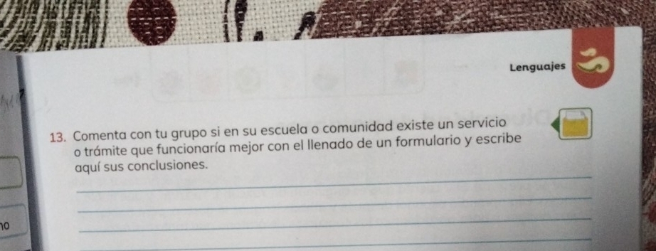 Lenguajes 
13. Comenta con tu grupo si en su escuela o comunidad existe un servicio 
o trámite que funcionaría mejor con el llenado de un formulario y escribe 
_ 
aquí sus conclusiones. 
_ 
10 
_ 
_