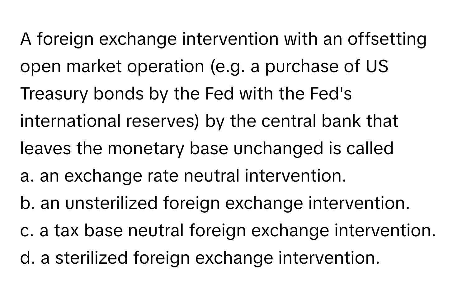 A foreign exchange intervention with an offsetting open market operation (e.g. a purchase of US Treasury bonds by the Fed with the Fed's international reserves) by the central bank that leaves the monetary base unchanged is called 

a. an exchange rate neutral intervention.
b. an unsterilized foreign exchange intervention. 
c. a tax base neutral foreign exchange intervention. 
d. a sterilized foreign exchange intervention.