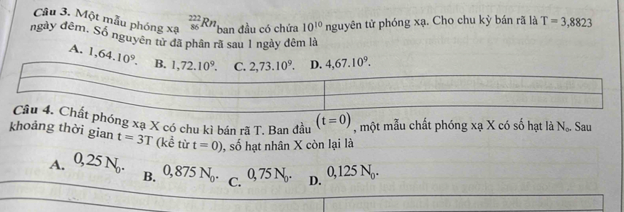 Một mẫu phóng xạ _(86)^(222)Rn ban đầu có chứa 10^(10)nguy tên tử phóng xạ. Cho chu kỳ bán rã là T=3,8823
ngày đêm. Số nguyên tử đã phân rã sau 1 ngày đêm là
A. 1,64.10^9.
phóng xạ X có chu kì bán rã T. Ban đầu (t=0) , một mẫu chất phóng xạ X có số hạt là N_o. Sau
khoảng thời gian t=3T (kể từ t=0) , số hạt nhân X còn lại là
A. 0,25N_0. B. 0,875N_0. C. D. 0,125N_0.
0, 75 N