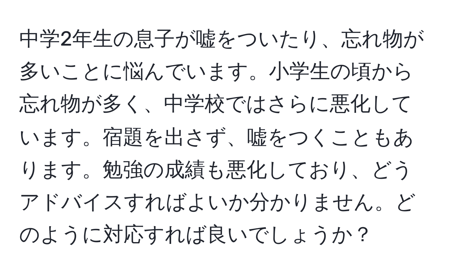 中学2年生の息子が嘘をついたり、忘れ物が多いことに悩んでいます。小学生の頃から忘れ物が多く、中学校ではさらに悪化しています。宿題を出さず、嘘をつくこともあります。勉強の成績も悪化しており、どうアドバイスすればよいか分かりません。どのように対応すれば良いでしょうか？