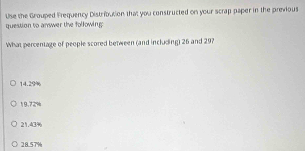 Use the Grouped Frequency Distribution that you constructed on your scrap paper in the previous
question to answer the following:
What percentage of people scored between (and including) 26 and 29?
14.29%
19.72%
21.43%
28.57%