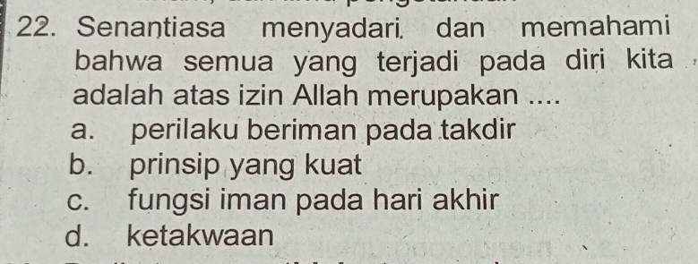 Senantiasa menyadari, dan memahami
bahwa semua yang terjadi pada diri kita
adalah atas izin Allah merupakan ....
a. perilaku beriman pada takdir
b. prinsip yang kuat
c. fungsi iman pada hari akhir
d. ketakwaan