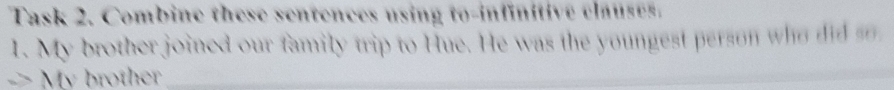 Task 2. Combine these sentences using to-infinitive clauses. 
1. My brother joined our family trip to Hue. He was the youngest person who did s 
-> My brother _