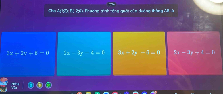 17/20
Cho A(1;2); B(-2;0) 0. Phương trình tổng quát của đường thẳng AB là
3x+2y+6=0 2x-3y-4=0 3x+2y-6=0 2x-3y+4=0
Hồng
Vân