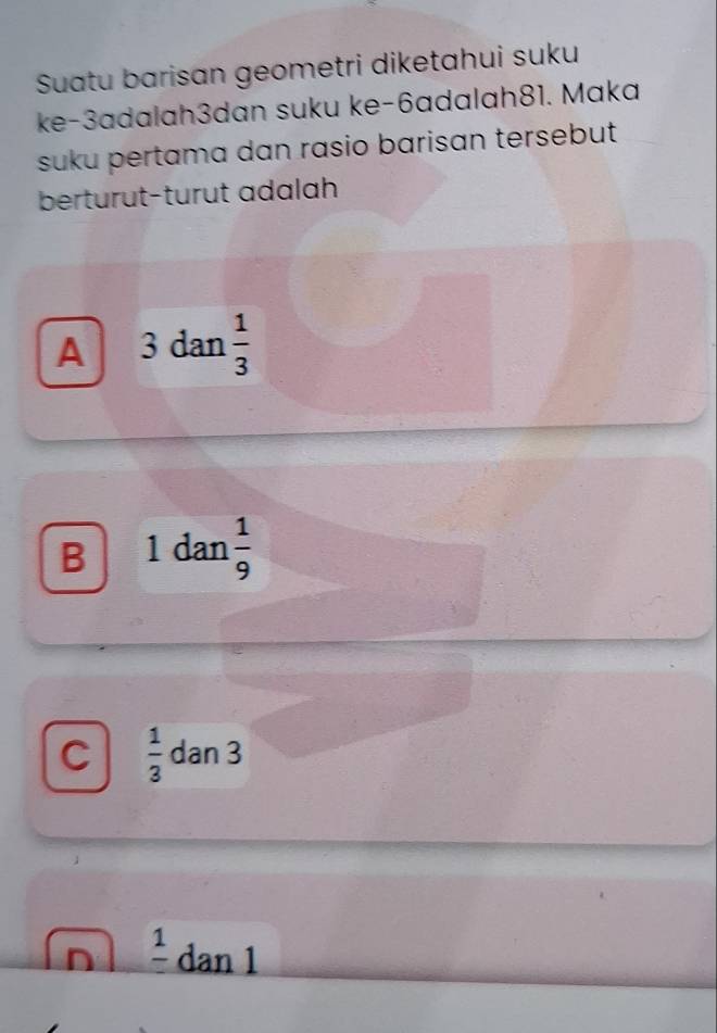 Suatu barisan geometri diketahui suku
ke-3adalah3dan suku ke -6adalah81. Maka
suku pertama dan rasio barisan tersebut
berturut-turut adalah
A 3 dan  1/3 
B 1 dan  1/9 
C  1/3  dan 3
n frac 1dan1