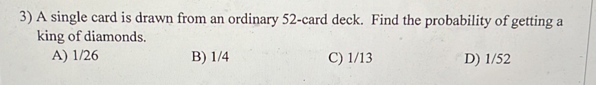 A single card is drawn from an ordinary 52 -card deck. Find the probability of getting a
king of diamonds.
A) 1/26 B) 1/4 C) 1/13 D) 1/52