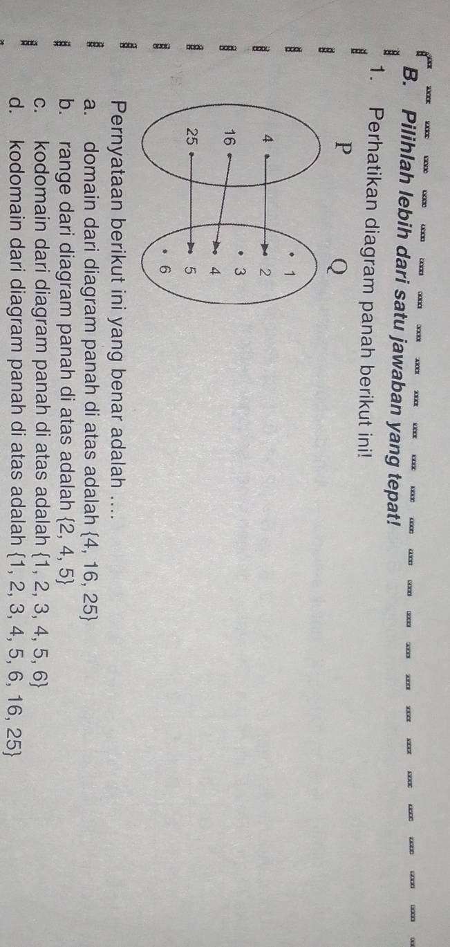 □∞□ …□□
X K0 0000 0000 4000 6000 3000 3000 30008 000 3000 1000 0000 000 6000 000 0
B. Pilihlah lebih dari satu jawaban yang tepat!
1. Perhatikan diagram panah berikut ini!
Pernyataan berikut ini yang benar adalah ....
a. domain dari diagram panah di atas adalah  4,16,25
b. range dari diagram panah di atas adalah  2,4,5
c. kodomain dari diagram panah di atas adalah  1,2,3,4,5,6
d. kodomain dari diagram panah di atas adalah  1,2,3,4,5,6,16,25