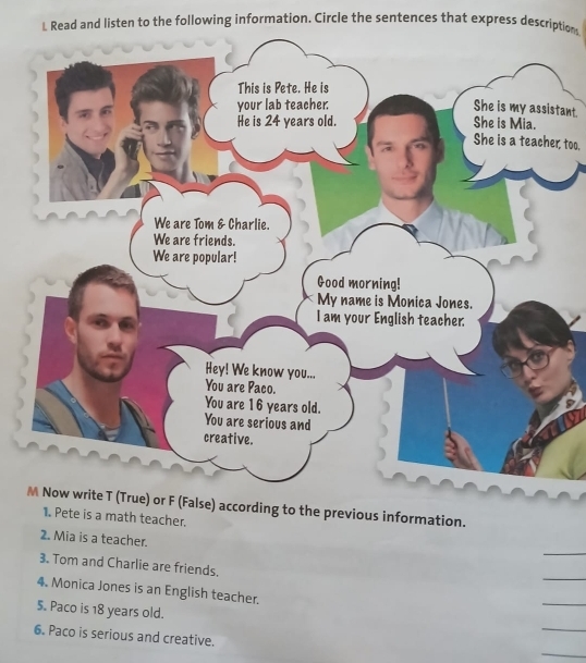 Read and listen to the following information. Circle the sentences that express descriptions 
tant. 
She is a teacher, too. 
M Now write T (True) or F (False) according to the previous information. 
1. Pete is a math teacher. 
_ 
2. Mia is a teacher. 
_ 
3. Tom and Charlie are friends. 
4. Monica Jones is an English teacher. 
_ 
5. Paco is 18 years old. 
_ 
_ 
6. Paco is serious and creative.