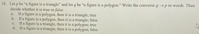 Let p be “a figure is a triangle” and let q be “a figure is a polygon.” Write the converse qto p in words. Then
decide whether it is true or false.
a. If a figure is a polygon, then it is a triangle; true
b. If a figure is a polygon, then it is a triangle; false
c. If a figure is a triangle, then it is a polygon; true
d. If a figure is a triangle, then it is a polygon; false