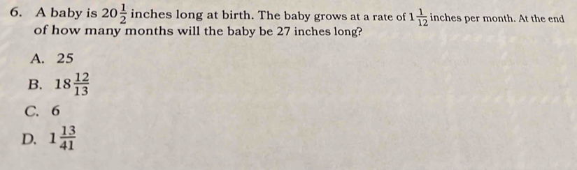 A baby is 20 1/2  inches long at birth. The baby grows at a rate of 1 1/12  inches per month. At the end
of how many months will the baby be 27 inches long?
A. 25
B. 18 12/13 
C. 6
D. 1 13/41 