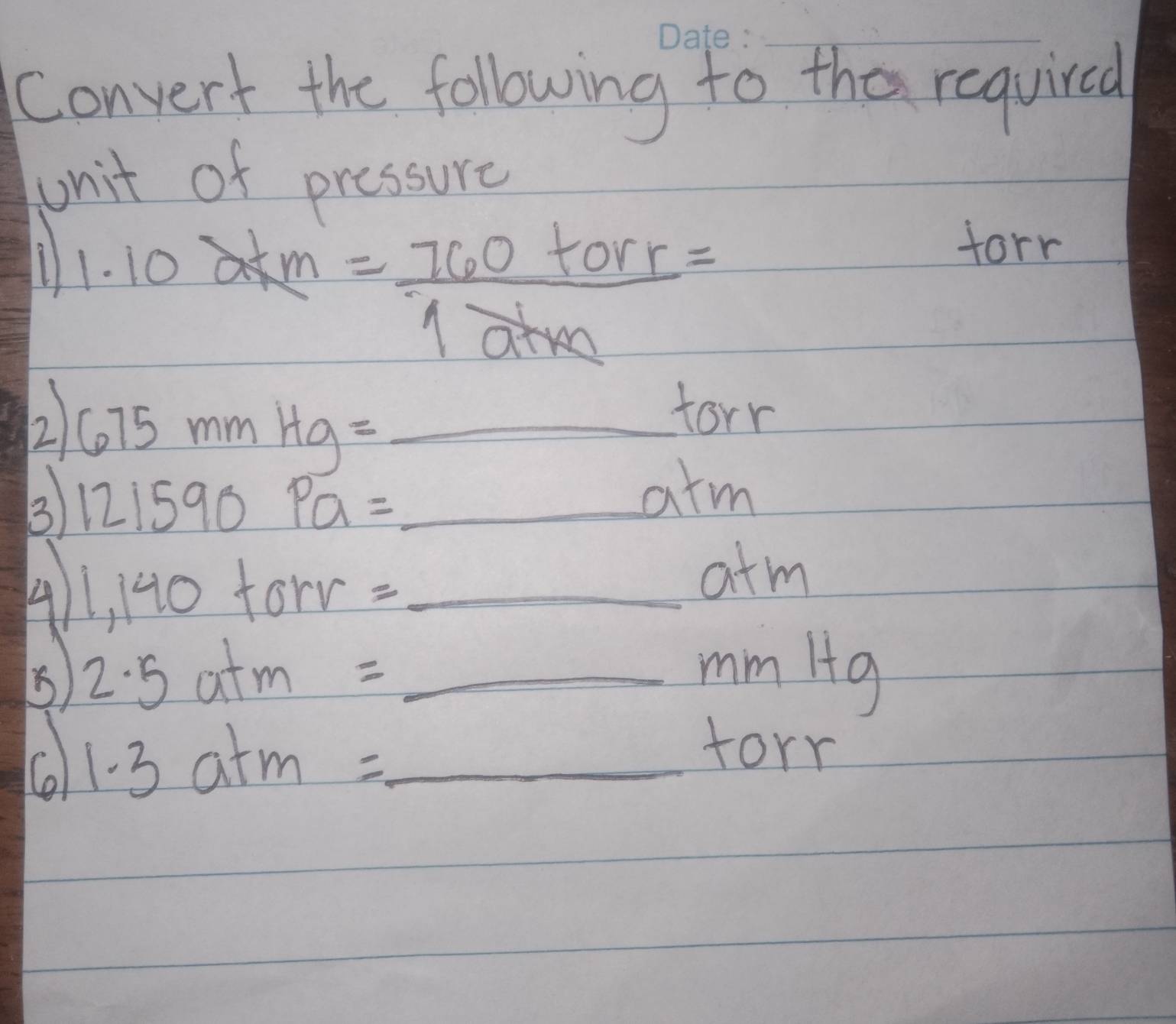 Convert the following to the requircd 
unit of pressure 
1 1.10akm = 760torr/1athe =
forr 
2 675mmHg=_ torr
3 121590Pa=_ atm
4 1,140torr=_ atm
2.5atm=_ mmitg
C 1.3atm=_ torr