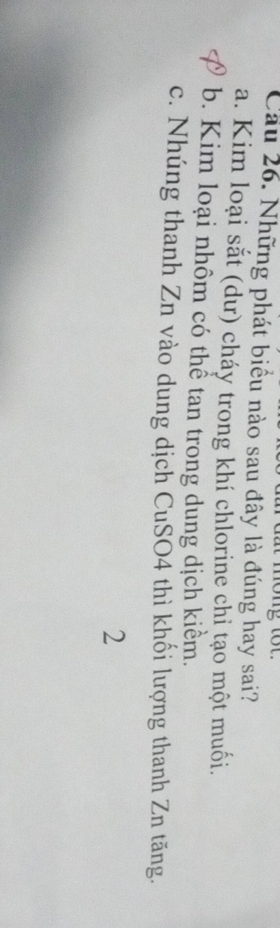 ot
Cầu 26. Những phát biểu nào sau đây là đúng hay sai?
a. Kim loại sắt (dư) cháy trong khí chlorine chỉ tạo một muối.
b. Kim loại nhôm có thể tan trong dung dịch kiềm.
c. Nhúng thanh Zn vào dung dịch CuSO4 thì khối lượng thanh Zn tăng.
2