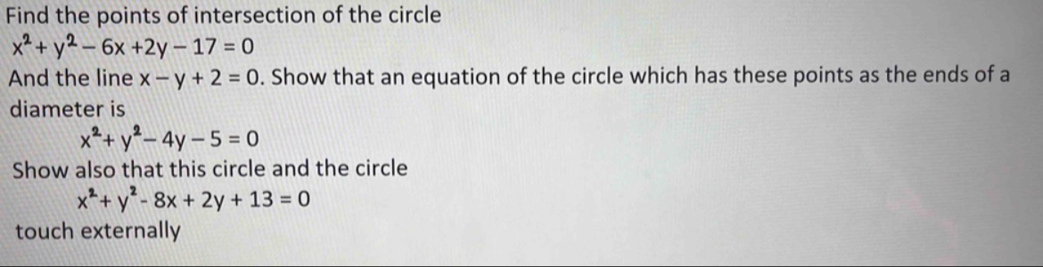 Find the points of intersection of the circle
x^2+y^2-6x+2y-17=0
And the line x-y+2=0. Show that an equation of the circle which has these points as the ends of a 
diameter is
x^2+y^2-4y-5=0
Show also that this circle and the circle
x^2+y^2-8x+2y+13=0
touch externally