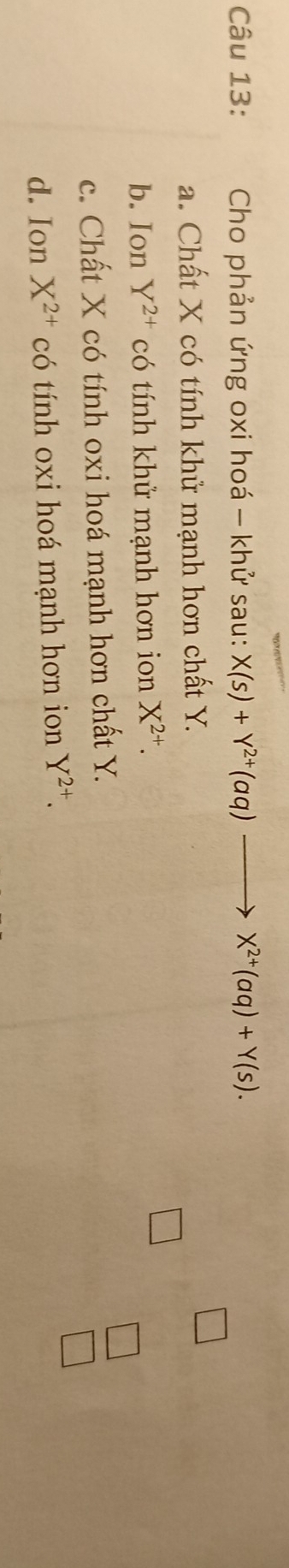 Cho phản ứng oxi hoá - khử sau: X(s)+Y^(2+)(aq)to X^(2+)(aq)+Y(s).
a. Chất X có tính khử mạnh hơn chất Y.
□
b. Ion Y^(2+) có tính khử mạnh hơn ion X^(2+). □
c. Chất X có tính oxi hoá mạnh hơn chất Y.
□
d. Ion X^(2+) có tính oxi hoá mạnh hơn ion X^(2+).