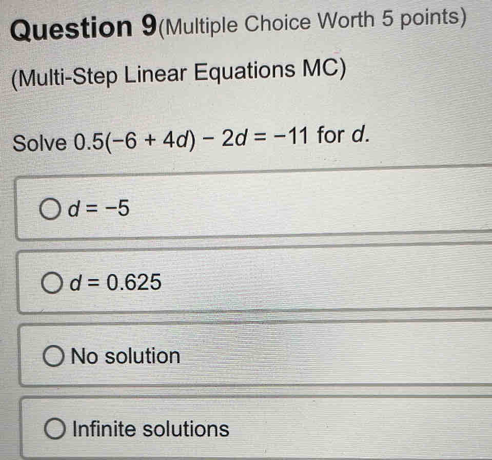 Question 9(Multiple Choice Worth 5 points)
(Multi-Step Linear Equations MC)
Solve 0.5(-6+4d)-2d=-11 for d.
d=-5
d=0.625
No solution
Infinite solutions