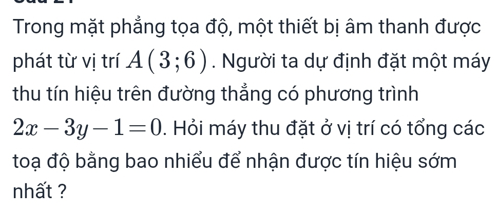 Trong mặt phẳng tọa độ, một thiết bị âm thanh được 
phát từ vị trí A(3;6). Người ta dự định đặt một máy 
thu tín hiệu trên đường thẳng có phương trình
2x-3y-1=0. Hỏi máy thu đặt ở vị trí có tổng các 
toạ độ bằng bao nhiểu để nhận được tín hiệu sớm 
nhất ?