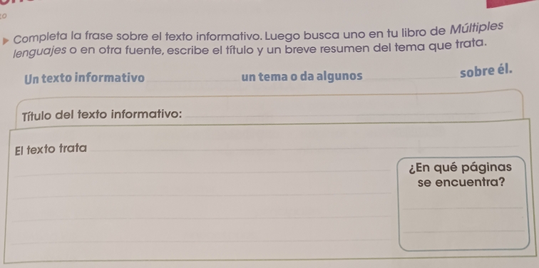 Completa la frase sobre el texto informativo. Luego busca uno en tu libro de Múltiples 
lenguajes o en otra fuente, escribe el título y un breve resumen del tema que trata. 
Un texto informativo un tema o da algunos 
sobre él. 
Título del texto informativo:_ 
El texto trata 
¿En qué páginas 
se encuentra? 
_ 
_ 
_ 
_