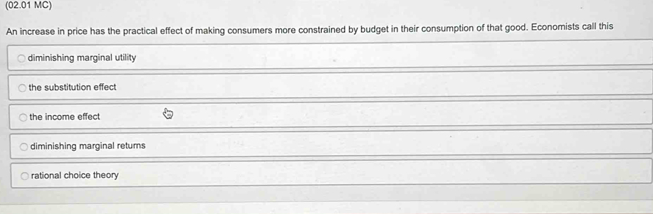 (02.01 MC)
An increase in price has the practical effect of making consumers more constrained by budget in their consumption of that good. Economists call this
diminishing marginal utility
the substitution effect
the income effect
diminishing marginal returns
rational choice theory