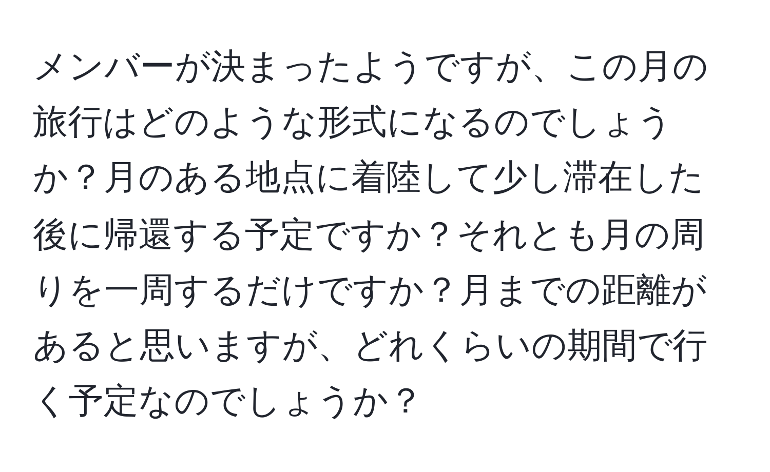 メンバーが決まったようですが、この月の旅行はどのような形式になるのでしょうか？月のある地点に着陸して少し滞在した後に帰還する予定ですか？それとも月の周りを一周するだけですか？月までの距離があると思いますが、どれくらいの期間で行く予定なのでしょうか？