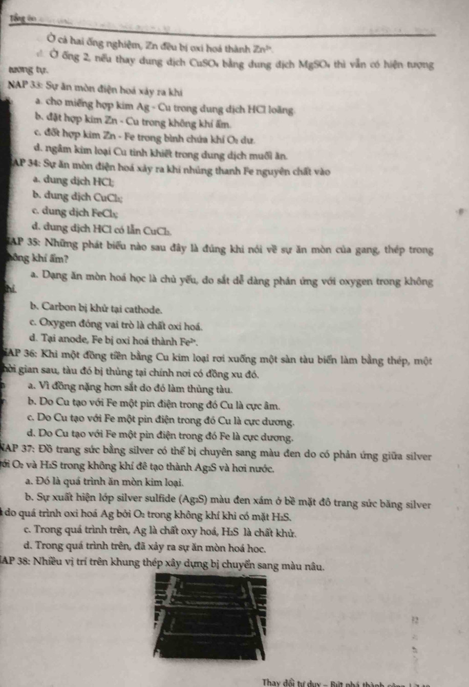 Tổng ên c l táni
Ở cả hai ống nghiệm, Zn đều bị ơxi hoá thành Zn^b
Ở ống 2, nếu thay dung dịch CuSO bằng dung địch MgSO thì vẫn có hiện tượng
tướng tự.
* NAP 33: Sự ăn mòn điện hoá xảy ra khi
a. cho miếng hợp kim Ag - Cu trong dung dịch HCl loăng
b. đặt hợp kim Zn - Cu trong không khí ẩm.
c. đốt hợp kim Zn - Fe trong bình chứa khí O: dư.
d. ngầm kim loại Cu tinh khiết trong dung dịch muối ăn.
SAP 34: Sự ăn mòn điện hoá xảy ra khi nhúng thanh Fe nguyên chất vào
a. dung dịch HCl;
b. dung dịch CuCl₂
c. dung dịch FeCl
d. dung dịch HCl có lẫn CuCl.
IAP 35: Những phát biểu nào sau đây là đúng khi nói về sự ăn mòn của gang, thép trong
hông khí ẩm?
a. Dạng ăn mòn hoá học là chủ yếu, do sắt dễ dàng phản ứng với oxygen trong không
b. Carbon bị khứ tại cathode.
c. Oxygen đóng vai trò là chất oxi hoá.
d. Tại anode, Fe bị oxi hoá thành Fe^(2+).
AP 36: Khi một đồng tiền bằng Cu kim loại rơi xuống một sàn tàu biển làm bằng thép, một
hời gian sau, tàu đó bị thủng tại chính nơi có đồng xu đó,
a. Vì đồng nặng hơn sắt do đó làm thủng tàu.
b. Do Cu tạo với Fe một pin điện trong đó Cu là cực âm.
c. Do Cu tạo với Fe một pin điện trong đó Cu là cực dương.
d. Do Cu tạo với Fe một pin điện trong đó Fe là cực dương.
NAP 37: Đồ trang sức bằng silver có thể bị chuyên sang màu đen do có phản ứng giữa silver
Đới O₂ và H₂S trong không khí đê tạo thành Ag₂S và hơi nước.
a. Đó là quá trình ăn mòn kim loại.
b. Sự xuất hiện lớp silver sulfide (Ag₂S) màu đen xám ở bề mặt đô trang sức băng silver
do quá trình oxi hoá Ag bởi O₂ trong không khí khi có mặt H₂S.
c. Trong quá trình trên, Ag là chất oxy hoá, H₂S là chất khử.
d. Trong quá trình trên, đã xảy ra sự ăn mòn hoá học.
IAP 38: Nhiều vị trí trên khung thép xây dựng bị chuyển sang màu nâu.
Thay đổi tư duy - Bút phố