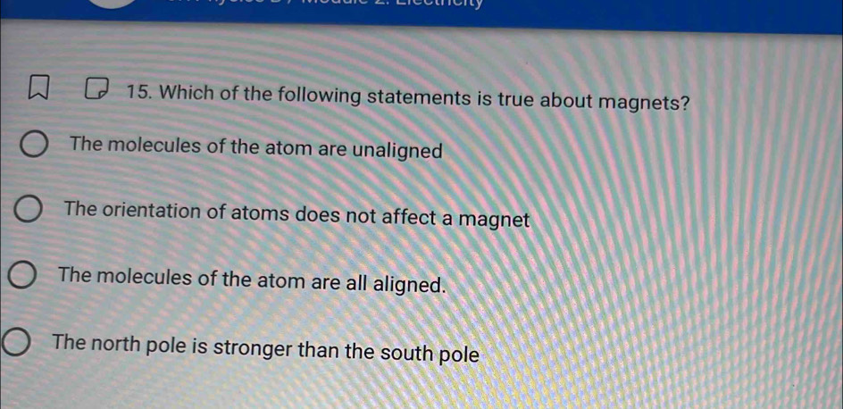 Which of the following statements is true about magnets?
The molecules of the atom are unaligned
The orientation of atoms does not affect a magnet
The molecules of the atom are all aligned.
The north pole is stronger than the south pole