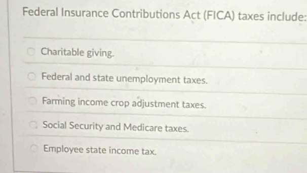 Federal Insurance Contributions Act (FICA) taxes include:
Charitable giving.
Federal and state unemployment taxes.
Farming income crop adjustment taxes.
Social Security and Medicare taxes.
Employee state income tax.