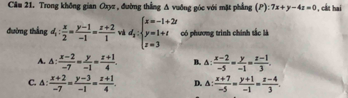 Trong không gian Oxyz , đường thẳng Δ vuông góc với mặt phẳng (P):7x+y-4z=0 , cất hai
đường thẳng d_1: x/2 = (y-1)/-1 = (z+2)/1  và d_2:beginarrayl x=-1+2t y=1+t z=3endarray. có phương trình chính tắc là
A. △ : (x-2)/-7 = y/-1 = (z+1)/4 . △ : (x-2)/-5 = y/-1 = (z-1)/3 . 
B.
C. ∆ :  (x+2)/-7 = (y-3)/-1 = (z+1)/4 . △ : (x+7)/-5 = (y+1)/-1 = (z-4)/3 . 
D.