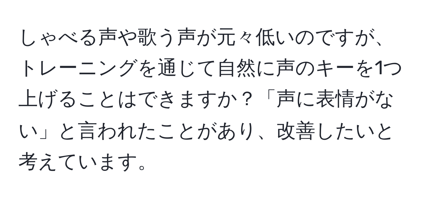 しゃべる声や歌う声が元々低いのですが、トレーニングを通じて自然に声のキーを1つ上げることはできますか？「声に表情がない」と言われたことがあり、改善したいと考えています。