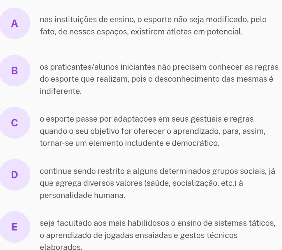 A nas instituições de ensino, o esporte não seja modificado, pelo
fato, de nesses espaços, existirem atletas em potencial.
B os praticantes/alunos iniciantes não precisem conhecer as regras
do esporte que realizam, pois o desconhecimento das mesmas é
indiferente.
C o esporte passe por adaptações em seus gestuais e regras
quando o seu objetivo for oferecer o aprendizado, para, assim,
tornar-se um elemento includente e democrático.
D continue sendo restrito a alguns determinados grupos sociais, já
que agrega diversos valores (saúde, socialização, etc.) à
personalidade humana.
E seja facultado aos mais habilidosos o ensino de sistemas táticos,
o aprendizado de jogadas ensaiadas e gestos técnicos
elaborados.