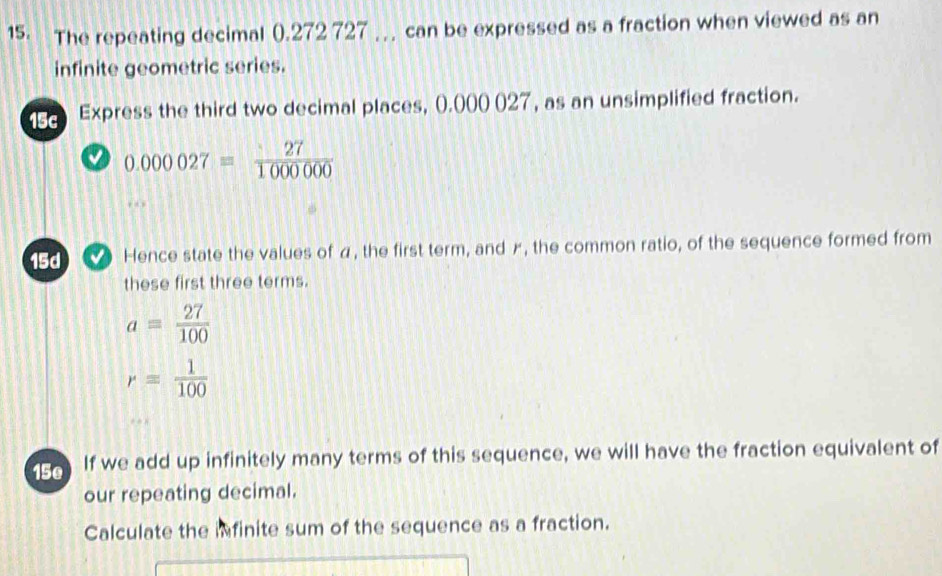 The repeating decimal (). 272 727 can be expressed as a fraction when viewed as an 
infinite geometric series. 
15c Express the third two decimal places, (.000027, as an unsimplified fraction. 
0 0.000027= 27/1000000 . 
15d Hence state the values of α, the first term, and Æ, the common ratio, of the sequence formed from 
these first three terms.
a= 27/100 
r= 1/100 
15e If we add up infinitely many terms of this sequence, we will have the fraction equivalent of 
our repeating decimal. 
Calculate the infinite sum of the sequence as a fraction.