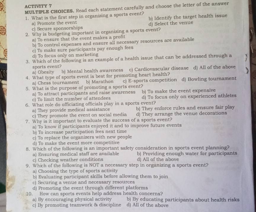 ACTIVITY 7
MULTIPLE CHOICES. Read each statement carefully and choose the letter of the answer
1. What is the first step in organizing a sports event?
a) Promote the event b) Identify the target health issue
c) Secure sponsorships d) Select the venue
2. Why is budgeting important in organizing a sports event?
a) To ensure that the event makes a profit
b) To control expenses and ensure all necessary resources are available
c) To make sure participants pay enough fees
d) To focus only on marketing
3. Which of the following is an example of a health issue that can be addressed through a
sports event?
a) Obesity b) Mental health awareness c) Cardiovascular disease d) All of the above
4. What type of sports event is best for promoting heart health?
a) Chess tournament b) Marathon c) E-sports competition d) Bowling tournament
5. What is the purpose of promoting a sports event?
a) To attract participants and raise awareness b) To make the event expensive
c) To limit the number of attendees d) To focus only on experienced athletes
6. What role do officiating officials play in a sports event?
a) They provide medical assistance b) They enforce rules and ensure fair play
c) They promote the event on social media d) They arrange the venue decorations
7. Why is it important to evaluate the success of a sports event?
a) To know if participants enjoyed it and to improve future events
b) To increase participation fees next time
c) To replace the organizers with new people
d) To make the event more competitive
8. Which of the following is an important safety consideration in sports event planning?
a) Ensuring medical staff are available b) Providing enough water for participants
c) Checking weather conditions d) All of the above
9. Which of the following is NOT a necessary step in organizing a sports event?
a) Choosing the type of sports activity
b) Evaluating participant skills before allowing them to join
c) Securing a venue and necessary resources
d) Promoting the event through different platforms
10. How can sports events help address health concerns?
a) By encouraging physical activity b) By educating participants about health risks
c) By promoting teamwork & discipline d) All of the above