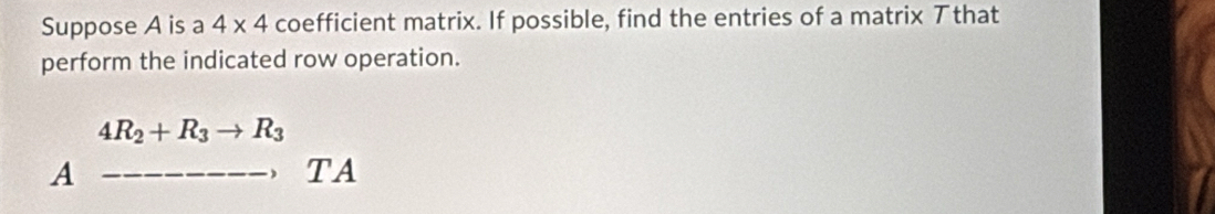 Suppose A is a 4* 4 coefficient matrix. If possible, find the entries of a matrix アthat 
perform the indicated row operation.
4R_2+R_3to R_3
A _ TA
