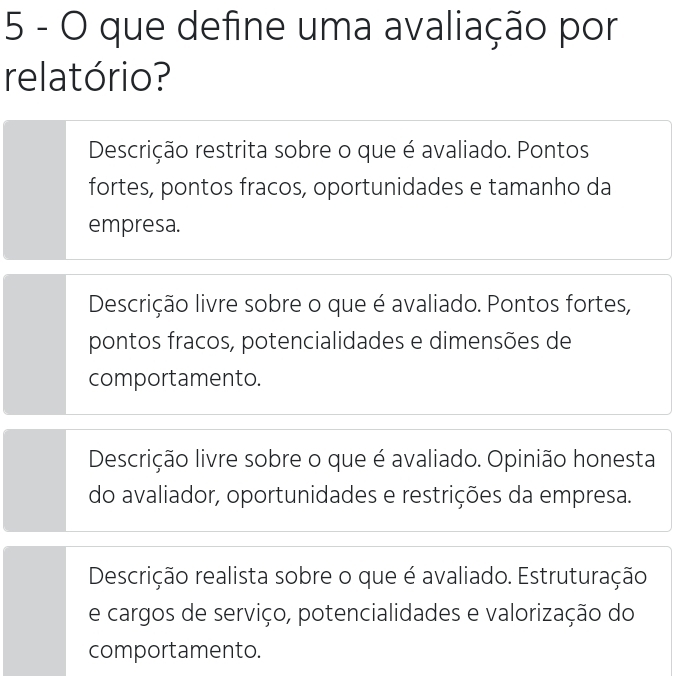 que define uma avaliação por
relatório?
Descrição restrita sobre o que é avaliado. Pontos
fortes, pontos fracos, oportunidades e tamanho da
empresa.
Descrição livre sobre o que é avaliado. Pontos fortes,
pontos fracos, potencialidades e dimensões de
comportamento.
Descrição livre sobre o que é avaliado. Opinião honesta
do avaliador, oportunidades e restrições da empresa.
Descrição realista sobre o que é avaliado. Estruturação
e cargos de serviço, potencialidades e valorização do
comportamento.