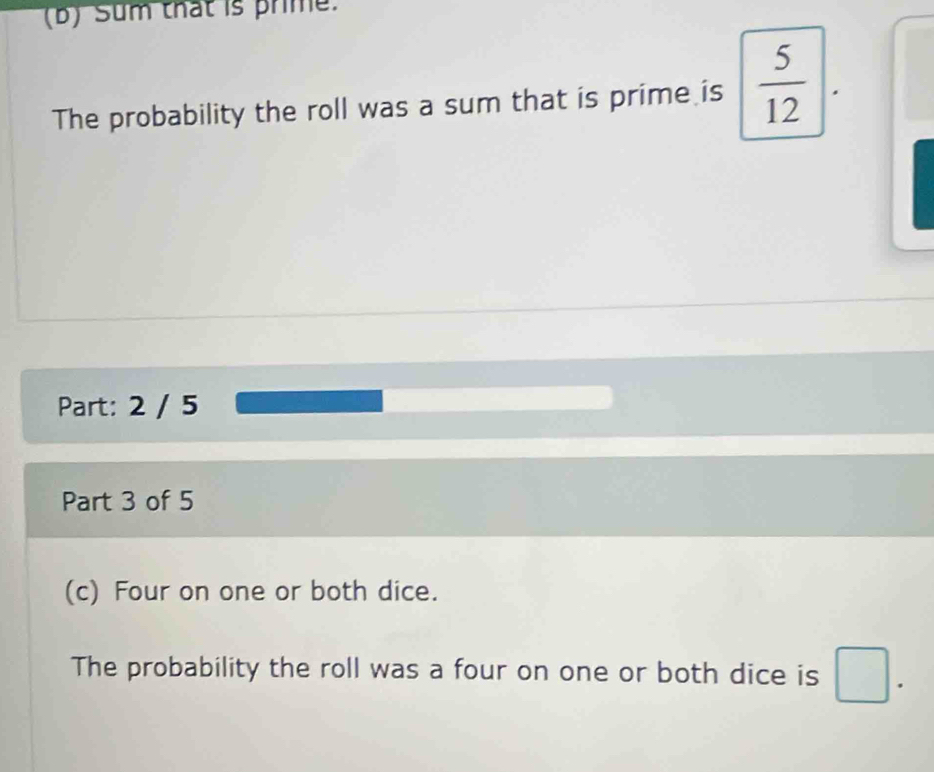 Sum that is prime. 
The probability the roll was a sum that is prime is  5/12 |. 
Part: 2 / 5 
Part 3 of 5 
(c) Four on one or both dice. 
The probability the roll was a four on one or both dice is □.