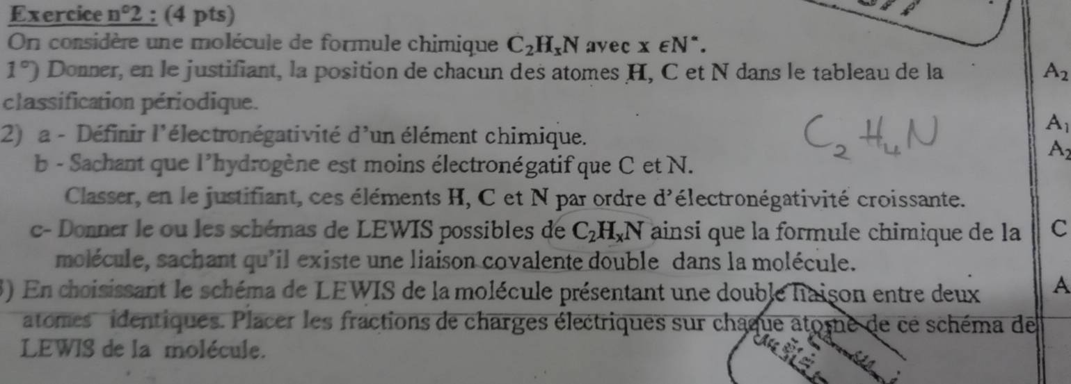 Exercice n°2; (4 pts) 
On considère une molécule de formule chimique C_2H_xN avec x∈ N^*.
1°) Donner, en le justifiant, la position de chacun des atomes H, C et N dans le tableau de la A_2
classification périodique. 
2) a - Définir l'électronégativité d'un élément chimique.
A_1
A 
b - Sachant que l’hydrogène est moins électronégatif que C et N. 
Classer, en le justifiant, ces éléments H, C et N par ordre d'électronégativité croissante. 
c- Donner le ou les schémas de LEWIS possibles de C_2H_xN ainsi que la formule chimique de la C 
molécule, sachant qu'il existe une liaison covalente double dans la molécule. 
3) En choisissant le schéma de LEWIS de la molécule présentant une double haison entre deux A 
atomes identiques. Placer les fractions de charges électriques sur châque atome de cé schéma de 
LEWIS de la molécule.