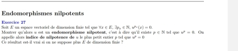 Endomorphismes nilpotents 
Exercice 27 
Soît E un espace vectoriel de dimension finie tel que forall x∈ E, exists p_x∈ N, u^(n-)(z)=0. 
Montrer qu'alors a est un endomorphisme nilpotent, c'est à dire qu'il existe p∈ N tel que u^2=0. On 
appelle alors indice de nilpotence de « le plus petit entier p tel que u^p=0
Ce résultat est-il vrai si on ne suppose plus E de dimension finie ?