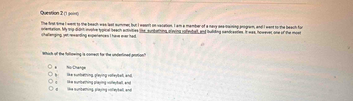 The first time I went to the beach was last summer, but I wasn't on vacation. I am a mamber of a navy sea-training program, and I went to the beach for
orientation. My trip didn't involve typical beach activities like: sunbathing, playing volleyball, and building sandcastles. It was, however, one of the most
challenging, yet rewarding experiences I have ever had.
Which of the following is correct for the underlined protion?
a No Change
b like sunbathing, playing volleyball, and,
c like sunbathing playing volleyball, and
d like sunbathing, playing volleyball, and
