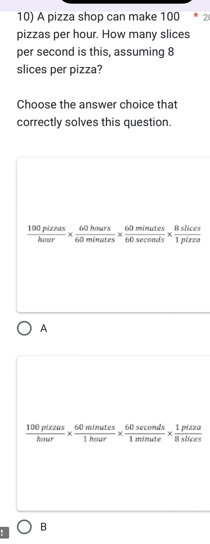 A pizza shop can make 100*2
pizzas per hour. How many slices
per second is this, assuming 8
slices per pizza?
Choose the answer choice that
correctly solves this question.
 100pizzas/hour *  60hours/60minutes *  60minutes/60sec onds *  8slices/1pizza 
A
 100pizzas/hour *  60minutes/1hour *  60sec onds/1minute *  1pizza/8slices .
B