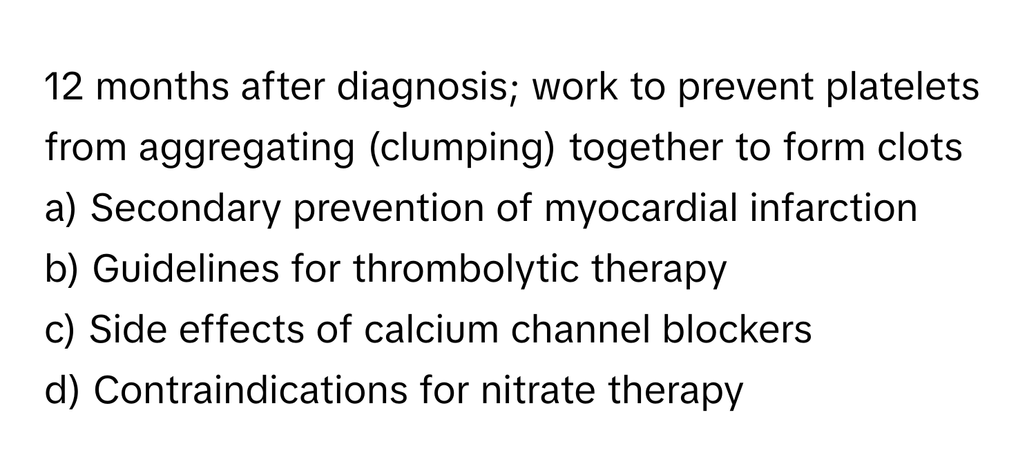 months after diagnosis; work to prevent platelets from aggregating (clumping) together to form clots

a) Secondary prevention of myocardial infarction 
b) Guidelines for thrombolytic therapy 
c) Side effects of calcium channel blockers 
d) Contraindications for nitrate therapy