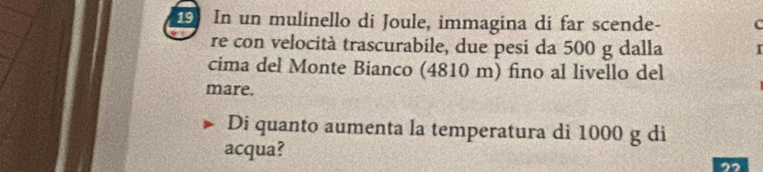 In un mulinello di Joule, immagina di far scende- 
C 
re con velocità trascurabile, due pesi da 500 g dalla 
cima del Monte Bianco (4810 m) fino al livello del 
mare. 
Di quanto aumenta la temperatura di 1000 g di 
acqua? 
22