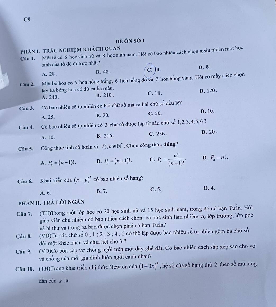 C9
đẻ Ôn số 1
phàN I. tráC nghIệM khách Quan
Câu 1. Một tổ có 6 học sinh nữ và 8 học sinh nam. Hỏi có bao nhiêu cách chọn ngẫu nhiên một học
sinh của tổ đó đi trực nhật?
A. 28 . B. 48 . C. 14. D. 8 .
Câu 2. Một bó hoa có 5 hoa hồng trắng, 6 hoa hồng đỏ và 7 hoa hồng vàng. Hỏi có mấy cách chọn
lầy ba bông hoa có đủ cả ba màu.
C. 18 .
A. 240 . B. 210 . D. 120 .
Câu 3. Có bao nhiêu số tự nhiên có hai chữ số mà cả hai chữ số đều lẻ?
A. 25. B. 20. C. 50. D. 10.
Câu 4. Có bao nhiêu số tự nhiên có 3 chữ số được lập từ sáu chữ số 1,2,3,4,5,6 ?
A. 10. B. 216 . C. 256 . D. 20 .
Câu 5. Công thức tính số hoán vị P_n,n∈ N^*. Chọn công thức đúng?
A. P_n=(n-1)!. B. P_n=(n+1)!. C. P_n= n!/(n-1)! . D. P_n=n!.
Câu 6. Khai triển của (x-y)^5 có bao nhiêu số hạng?
A. 6. B. 7. C. 5.
D. 4.
PhảN II. trả lời ngắn
Câu 7. (TH)Trong một lớp học có 20 học sinh nữ và 15 học sinh nam, trong đó có bạn Tuấn. Hỏi
giáo viên chủ nhiệm có bao nhiêu cách chọn: ba học sinh làm nhiệm vụ lớp trưởng, lớp phó
và bí thư và trong ba bạn được chọn phải có bạn Tuấn?
Câu 8. (VD)Từ các chữ số 0 ; 1 ; 2 ; 3 ; 4 ; 5 có thể lập được bao nhiêu số tự nhiên gồm ba chữ số
đôi một khác nhau và chia hết cho 3 ?
Câu 9. (VD)Có bốn cặp vợ chồng ngồi trên một dãy ghế dài. Có bao nhiêu cách sắp xếp sao cho vợ
và chồng của mỗi gia đình luôn ngồi cạnh nhau?
Câu 10. (TH)Trong khai triển nhị thức Newton của (1+3x)^4 , hệ số của số hạng thứ 2 theo số mũ tăng
dần của x là