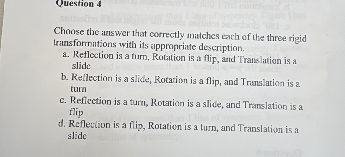 Choose the answer that correctly matches each of the three rigid
transformations with its appropriate description.
a. Reflection is a turn, Rotation is a flip, and Translation is a
slide
b. Reflection is a slide, Rotation is a flip, and Translation is a
turn
c. Reflection is a turn, Rotation is a slide, and Translation is a
flip
d. Reflection is a flip, Rotation is a turn, and Translation is a
slide