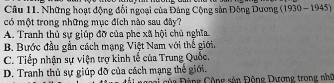 Những hoạt động đối ngoại của Đảng Cộng sản Đông Dương (1930-1945)
có một trong những mục đích nào sau đây?
A. Tranh thủ sự giúp đỡ của phe xã hội chủ nghĩa.
B. Bước đầu gắn cách mạng Việt Nam với thế giới.
C. Tiếp nhận sự viện trợ kinh tế của Trung Quốc.
D. Tranh thủ sự giúp đỡ của cách mạng thế giới.
ủa Đảng Cộng sản Đông Dương trong nhữ