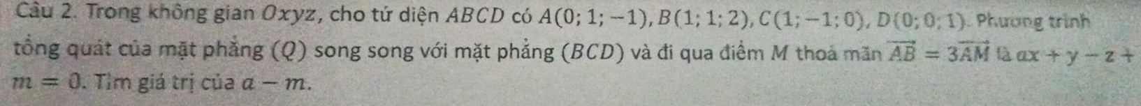 Trong không gian Oxyz, cho tứ diện ABCD có A(0;1;-1), B(1;1;2), C(1;-1;0), D(0;0;1) Phương trình 
tổng quát của mặt phẳng (Q) song song với mặt phẳng (BCD) và đi qua điểm M thoả mãn vector AB=3vector AM là ax+y-z+
m=0. Tìm giá trị của a-m.