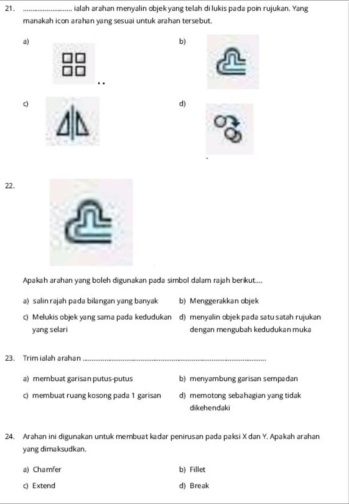 ialah arahan menyalin objekyang telah di lukis pada poin rujukan. Yang
manakah icon arahan yang sesuai untuk arahan tersebut.
a)
b)
c)
d)
22.
Apakah arahan yang boleh digunakan pada simbol dalam rajah berikut....
a) salin rajah pada bilangan yang banyak b) Menggerakkan objek
c) Melukis objek yang sama pada kedudukan d) menyalin objekpada satu satah rujukan
yang selari dengan mengubah kedudukan muka
23. Trim ialah arahan_
a) membuat garisan putus-putus b) menyambung garisan sempadan
c) membuat ruang kosong pada 1 garisan d) memotong sebahagian yang tidak
dikehendaki
24. Arahan ini digunakan untuk membuat kadar penirusan pada paksi X dan Y. Apakah arahan
yang dimaksudkan.
a) Chamfer b) Fillet
c) Extend d) Break