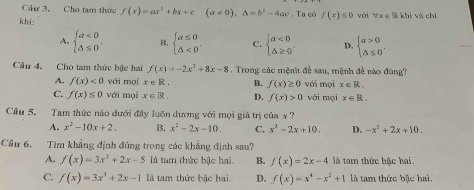 Cho tam thức f(x)=ax^2+bx+c(a!= 0), △ =b^2-4ac. Ta có f(x)≤ 0 với forall x∈ Rkhi và chỉ
khi:
A. beginarrayl a<0 △ ≤ 0endarray.. beginarrayl a≤ 0 △ <0endarray.. C. beginarrayl a<0 △ ≥ 0endarray.. D. beginarrayl a>0 △ ≤ 0endarray.. 
B.
Câu 4. Cho tam thức bậc hai f(x)=-2x^2+8x-8. Trong các mệnh đề sau, mệnh đề nào đúng?
A. f(x)<0</tex> với mọi x∈ R. B. f(x)≥ 0 với mọi x∈ R.
C. f(x)≤ 0 với mọi x∈ R. D. f(x)>0 với mọi x∈ R. 
Câu 5. Tam thức nào dưới đây luôn dương với mọi giá trị của x ?
A. x^2-10x+2. B. x^2-2x-10. C. x^2-2x+10. D. -x^2+2x+10. 
Câu 6. Tìm khẳng định đúng trong các khẳng định sau?
A. f(x)=3x^2+2x-5 là tam thức bậc hai. B. f(x)=2x-4 là tam thức bậc hai.
C. f(x)=3x^3+2x-1 là tam thức bậc hai. D. f(x)=x^4-x^2+1 là tam thức bậc hai.